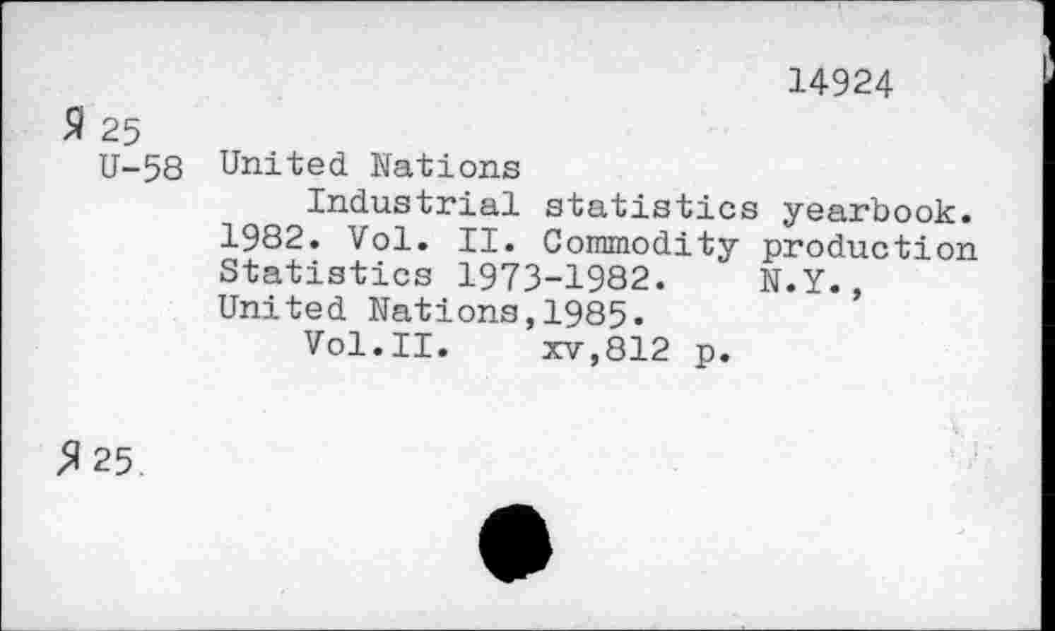 ﻿14924
9 25
U-58 United Nations
Industrial statistics yearbook.
1982. Vol. II. Commodity production Statistics 1973-1982. N.Y., United Nations,1985.
Vol.II.	xv,812 p.
$ 25